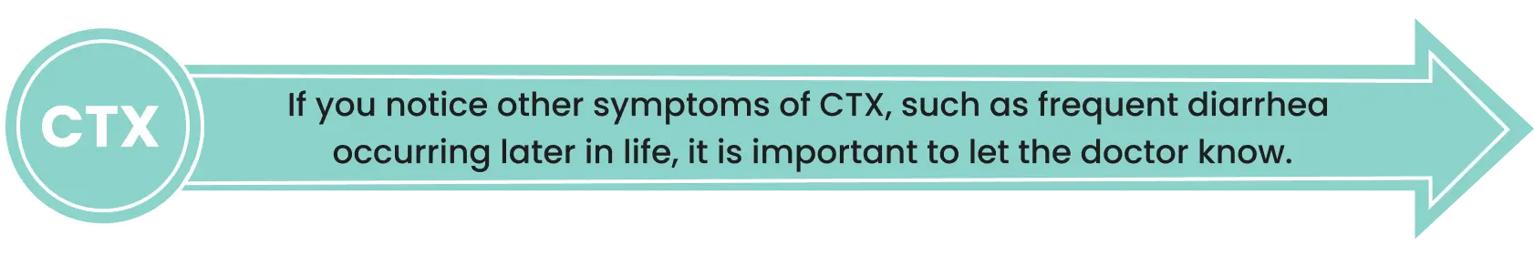 If you notice other symptoms of CTX, such as frequent diarrhea occurring later in life, it is important to let the doctor know.