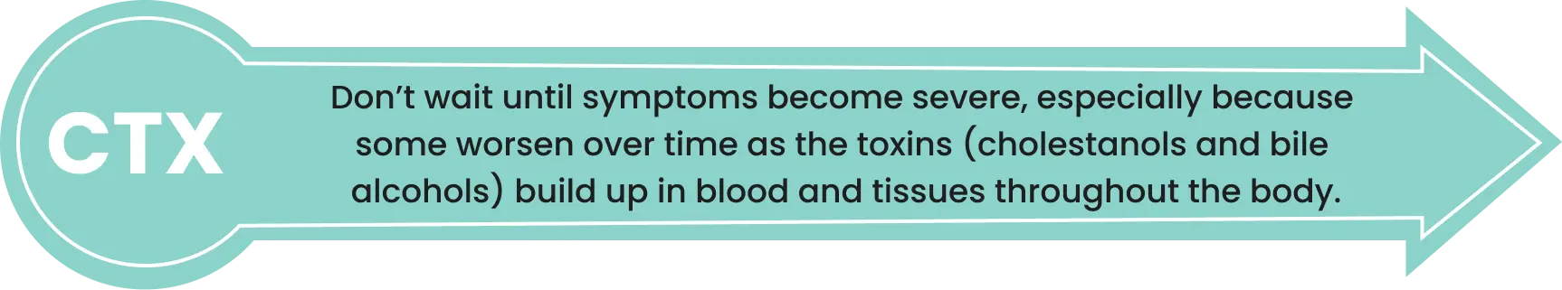 Don’t wait until symptoms become severe, especially because some worsen over time as the toxins (cholestanols and bile alcohols) build up in blood and tissues throughout the body.